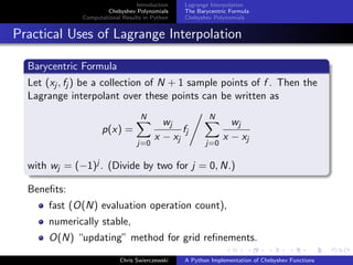 Introduction
Chebyshev Polynomials
Computational Results in Python
Lagrange Interpolation
The Barycentric Formula
Chebyshev Polynomials
Practical Uses of Lagrange Interpolation
Barycentric Formula
Let (xj , fj ) be a collection of N + 1 sample points of f . Then the
Lagrange interpolant over these points can be written as
p(x) =
N
j=0
wj
x − xj
fj
N
j=0
wj
x − xj
with wj = (−1)j . (Divide by two for j = 0, N.)
Beneﬁts:
fast (O(N) evaluation operation count),
numerically stable,
O(N) “updating” method for grid reﬁnements.
Chris Swierczewski A Python Implementation of Chebyshev Functions
 