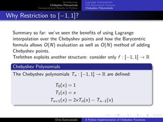 Introduction
Chebyshev Polynomials
Computational Results in Python
Lagrange Interpolation
The Barycentric Formula
Chebyshev Polynomials
Why Restriction to [−1, 1]?
Summary so far: we’ve seen the beneﬁts of using Lagrange
interpolation over the Chebyshev points and how the Barycentric
formula allows O(N) evaluation as well as O(N) method of adding
Chebyshev points.
Trefethen exploits another structure: consider only f : [−1, 1] → R
Chebyshev Polynomials
The Chebyshev polynomials Tn : [−1, 1] → R are deﬁned:
T0(x) = 1
T1(x) = x
Tn+1(x) = 2xTn(x) − Tn−1(x)
Chris Swierczewski A Python Implementation of Chebyshev Functions
 