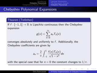 Introduction
Chebyshev Polynomials
Computational Results in Python
Lagrange Interpolation
The Barycentric Formula
Chebyshev Polynomials
Chebyshev Polynomial Expansions
Theorem (Trefethen)
If f : [−1, 1] → R is Lipschitz continuous then the Chebyshev
expansion
g(x) =
∞
n=0
anTn(x)
converges absolutely and uniformly to f . Additionally, the
Chebyshev coeﬃcients are given by
an =
2
π
1
−1
f (x)Tn(x)
√
1 − x2
dx
with the special case that for n = 0 the constant changes to 1/π.
Chris Swierczewski A Python Implementation of Chebyshev Functions
 