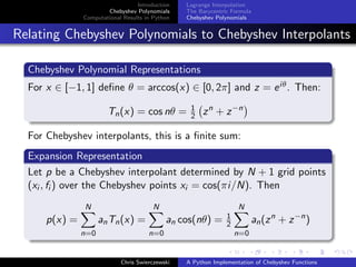 Introduction
Chebyshev Polynomials
Computational Results in Python
Lagrange Interpolation
The Barycentric Formula
Chebyshev Polynomials
Relating Chebyshev Polynomials to Chebyshev Interpolants
Chebyshev Polynomial Representations
For x ∈ [−1, 1] deﬁne θ = arccos(x) ∈ [0, 2π] and z = eiθ. Then:
Tn(x) = cos nθ = 1
2 zn
+ z−n
For Chebyshev interpolants, this is a ﬁnite sum:
Expansion Representation
Let p be a Chebyshev interpolant determined by N + 1 grid points
(xi , fi ) over the Chebyshev points xi = cos(πi/N). Then
p(x) =
N
n=0
anTn(x) =
N
n=0
an cos(nθ) = 1
2
N
n=0
an(zn
+ z−n
)
Chris Swierczewski A Python Implementation of Chebyshev Functions
 
