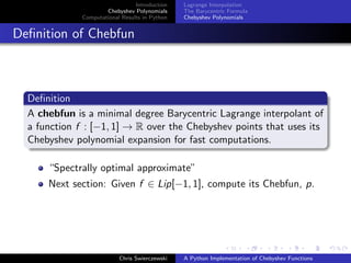 Introduction
Chebyshev Polynomials
Computational Results in Python
Lagrange Interpolation
The Barycentric Formula
Chebyshev Polynomials
Deﬁnition of Chebfun
Deﬁnition
A chebfun is a minimal degree Barycentric Lagrange interpolant of
a function f : [−1, 1] → R over the Chebyshev points that uses its
Chebyshev polynomial expansion for fast computations.
“Spectrally optimal approximate”
Next section: Given f ∈ Lip[−1, 1], compute its Chebfun, p.
Chris Swierczewski A Python Implementation of Chebyshev Functions
 