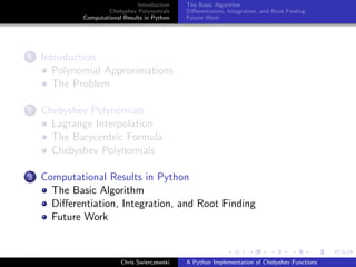 Introduction
Chebyshev Polynomials
Computational Results in Python
The Basic Algorithm
Diﬀerentiation, Integration, and Root Finding
Future Work
1 Introduction
Polynomial Approximations
The Problem
2 Chebyshev Polynomials
Lagrange Interpolation
The Barycentric Formula
Chebyshev Polynomials
3 Computational Results in Python
The Basic Algorithm
Diﬀerentiation, Integration, and Root Finding
Future Work
Chris Swierczewski A Python Implementation of Chebyshev Functions
 