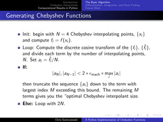 Introduction
Chebyshev Polynomials
Computational Results in Python
The Basic Algorithm
Diﬀerentiation, Integration, and Root Finding
Future Work
Generating Chebyshev Functions
Init: begin with N = 4 Chebyshev interpolating points, {xi }
and compute fi = f (xi ).
Loop: Compute the discrete cosine transform of the {fi }, {ˆfi },
and divide each term by the number of interpolating points,
N. Set ai = ˆfi /N.
If:
|aN|, |aN−1| < 2 ∗ mach ∗ max
i
|ai |
then truncate the sequence {ai } down to the term with
largest index M exceeding this bound. The remaining M
terms gives you the “optimal Chebyshev interpolant size.
Else: Loop with 2N.
Chris Swierczewski A Python Implementation of Chebyshev Functions
 