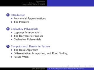 Introduction
Chebyshev Polynomials
Computational Results in Python
1 Introduction
Polynomial Approximations
The Problem
2 Chebyshev Polynomials
Lagrange Interpolation
The Barycentric Formula
Chebyshev Polynomials
3 Computational Results in Python
The Basic Algorithm
Diﬀerentiation, Integration, and Root Finding
Future Work
Chris Swierczewski A Python Implementation of Chebyshev Functions
 