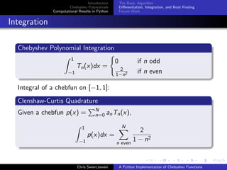 Introduction
Chebyshev Polynomials
Computational Results in Python
The Basic Algorithm
Diﬀerentiation, Integration, and Root Finding
Future Work
Integration
Chebyshev Polynomial Integration
1
−1
Tn(x)dx =
0 if n odd
2
1−n2 if n even
Integral of a chebfun on [−1, 1]:
Clenshaw-Curtis Quadrature
Given a chebfun p(x) = N
n=0 anTn(x),
1
−1
p(x)dx =
N
n even
2
1 − n2
Chris Swierczewski A Python Implementation of Chebyshev Functions
 