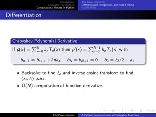 Introduction
Chebyshev Polynomials
Computational Results in Python
The Basic Algorithm
Diﬀerentiation, Integration, and Root Finding
Future Work
Diﬀerentiation
Chebyshev Polynomial Derivative
If p(x) = N
n=0 anTn(x) then p (x) = N−1
n=0 bnTn(x) with
bn−1 = bn+1 + 2nan, bN = bN+1 = 0, b0 = b2/2 + a1.
Backsolve to ﬁnd bn and inverse cosine transform to ﬁnd
(xi , fi ) pairs.
O(N) computation of function derivative.
Chris Swierczewski A Python Implementation of Chebyshev Functions
 