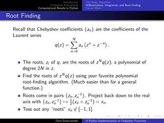 Introduction
Chebyshev Polynomials
Computational Results in Python
The Basic Algorithm
Diﬀerentiation, Integration, and Root Finding
Future Work
Root Finding
Recall that Chebyshev coeﬃcients {an} are the coeﬃcients of the
Laurent series
q(z) =
N
n=0
an zn
+ z−n
.
The roots, zi of q, are the roots of zNq(z); a polynomial of
degree 2N in z.
Find the roots of zNq(z) using your favorite polynomial
root-ﬁnding algorithm. (Much easier than for a general
function.)
Roots come in pairs {zn, z−1
n }. Project back down to the real
axis with {zn, z−1
n } → 1
2(zn + z−1
n ) = xn.
Toss out any “roots” xn ∈ [−1, 1].
Chris Swierczewski A Python Implementation of Chebyshev Functions
 