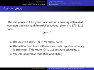 Introduction
Chebyshev Polynomials
Computational Results in Python
The Basic Algorithm
Diﬀerentiation, Integration, and Root Finding
Future Work
Future Work
The real power of Chebyshev functions is in creating diﬀerential
operators and solving diﬀerential equations: given f ∈ L2[−1, 1]
solve
Lu = f .
Reduces to a dense (N × N) matrix solve.
Distinction from ﬁnite diﬀerence methods: spectral accuracy
is preserved! This means O( mach) accurate solutions, u.
You can implement this! (See next slide.)
Chris Swierczewski A Python Implementation of Chebyshev Functions
 