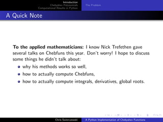 Introduction
Chebyshev Polynomials
Computational Results in Python
The Problem
A Quick Note
To the applied mathematicians: I know Nick Trefethen gave
several talks on Chebfuns this year. Don’t worry! I hope to discuss
some things he didn’t talk about:
why his methods works so well,
how to actually compute Chebfuns,
how to actually compute integrals, derivatives, global roots.
Chris Swierczewski A Python Implementation of Chebyshev Functions
 