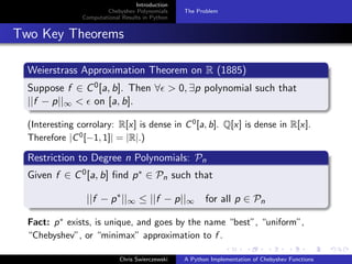 Introduction
Chebyshev Polynomials
Computational Results in Python
The Problem
Two Key Theorems
Weierstrass Approximation Theorem on R (1885)
Suppose f ∈ C0[a, b]. Then ∀ > 0, ∃p polynomial such that
||f − p||∞ < on [a, b].
(Interesting corrolary: R[x] is dense in C0
[a, b]. Q[x] is dense in R[x].
Therefore |C0
[−1, 1]| = |R|.)
Restriction to Degree n Polynomials: Pn
Given f ∈ C0[a, b] ﬁnd p∗ ∈ Pn such that
||f − p∗
||∞ ≤ ||f − p||∞ for all p ∈ Pn
Fact: p∗
exists, is unique, and goes by the name “best”, “uniform”,
“Chebyshev”, or “minimax” approximation to f .
Chris Swierczewski A Python Implementation of Chebyshev Functions
 