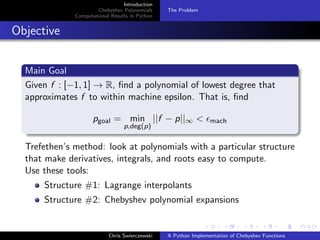 Introduction
Chebyshev Polynomials
Computational Results in Python
The Problem
Objective
Main Goal
Given f : [−1, 1] → R, ﬁnd a polynomial of lowest degree that
approximates f to within machine epsilon. That is, ﬁnd
pgoal = min
p,deg(p)
||f − p||∞ < mach
Trefethen’s method: look at polynomials with a particular structure
that make derivatives, integrals, and roots easy to compute.
Use these tools:
Structure #1: Lagrange interpolants
Structure #2: Chebyshev polynomial expansions
Chris Swierczewski A Python Implementation of Chebyshev Functions
 