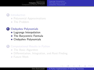 Introduction
Chebyshev Polynomials
Computational Results in Python
Lagrange Interpolation
The Barycentric Formula
Chebyshev Polynomials
1 Introduction
Polynomial Approximations
The Problem
2 Chebyshev Polynomials
Lagrange Interpolation
The Barycentric Formula
Chebyshev Polynomials
3 Computational Results in Python
The Basic Algorithm
Diﬀerentiation, Integration, and Root Finding
Future Work
Chris Swierczewski A Python Implementation of Chebyshev Functions
 