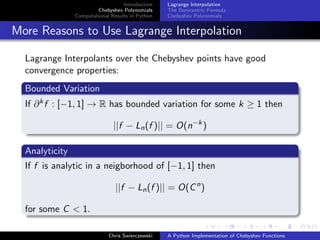 Introduction
Chebyshev Polynomials
Computational Results in Python
Lagrange Interpolation
The Barycentric Formula
Chebyshev Polynomials
More Reasons to Use Lagrange Interpolation
Lagrange Interpolants over the Chebyshev points have good
convergence properties:
Bounded Variation
If ∂kf : [−1, 1] → R has bounded variation for some k ≥ 1 then
||f − Ln(f )|| = O(n−k
)
Analyticity
If f is analytic in a neigborhood of [−1, 1] then
||f − Ln(f )|| = O(Cn
)
for some C < 1.
Chris Swierczewski A Python Implementation of Chebyshev Functions
 