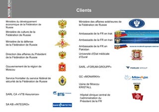 Ambassade de la FR en Irak
Ambassade de la FR en Iran
Ambassade de la FR en
Pakistan
Ministère du développement
économique de la Fédération de
Russie
Ministère des affaires extérieures de
la Fédération de Russie
Ministère de culture de la
Fédération de Russie
Direction des affaires du Président
de la Fédération de Russie
Ministère de la défense
de la Fédération de Russie
Gouvernement de la région de
Moscou
Service frontalier du service fédéral de
sécurité de la Fédération de Russie
SA KB «INTEGRO»
SARL «FORUM-GROUPP»
Université d’Etat médicale
d’Oural
SARL CA «VTB Assurance»
GC «MONARKH»
Usine de Moscou
KRISTALL
Clients
Hôpital clinique central de
l’administration du
Président de la FR
 