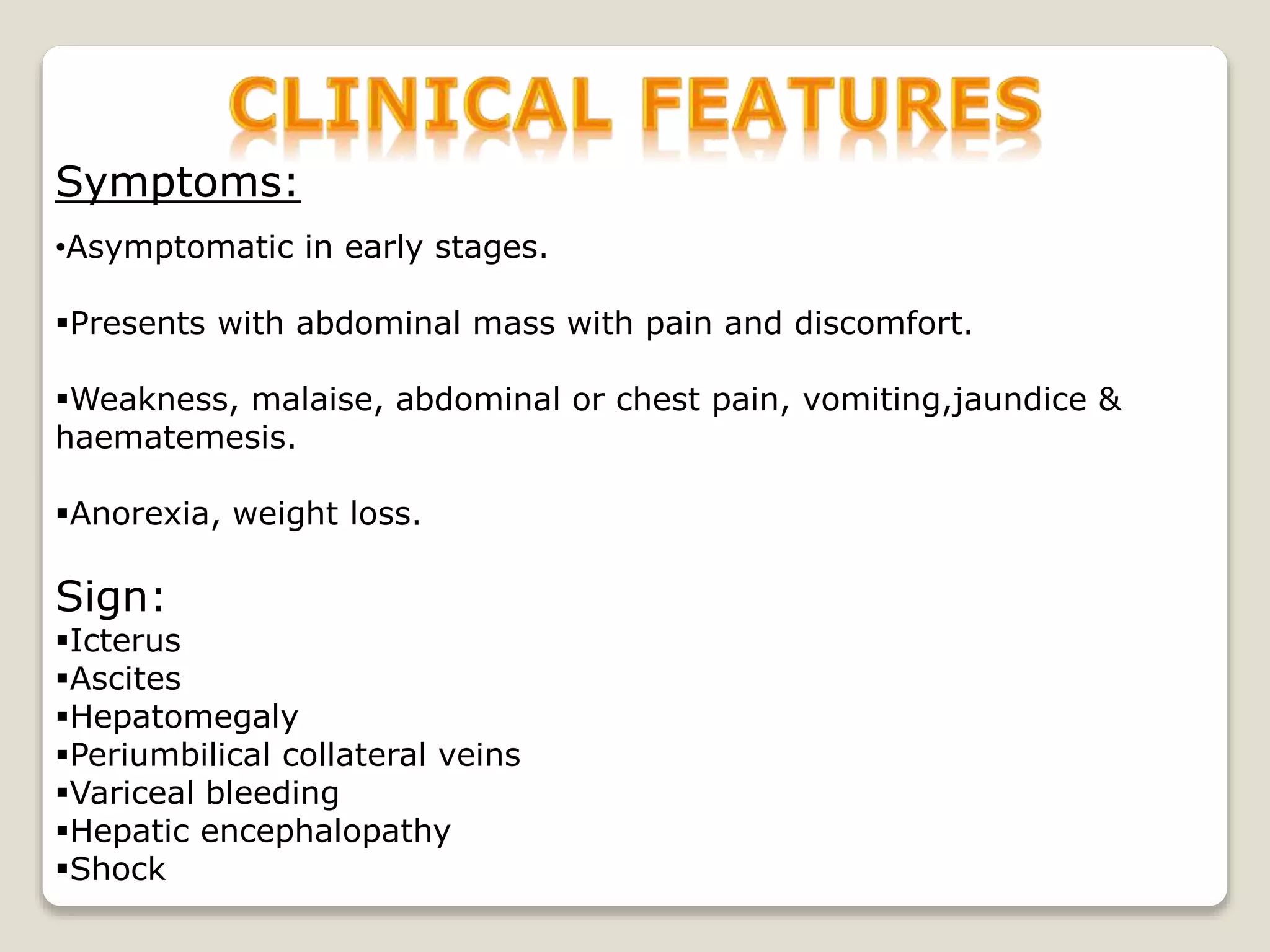 Symptoms:
•Asymptomatic in early stages.
Presents with abdominal mass with pain and discomfort.
Weakness, malaise, abdominal or chest pain, vomiting,jaundice &
haematemesis.
Anorexia, weight loss.
Sign:
Icterus
Ascites
Hepatomegaly
Periumbilical collateral veins
Variceal bleeding
Hepatic encephalopathy
Shock
 