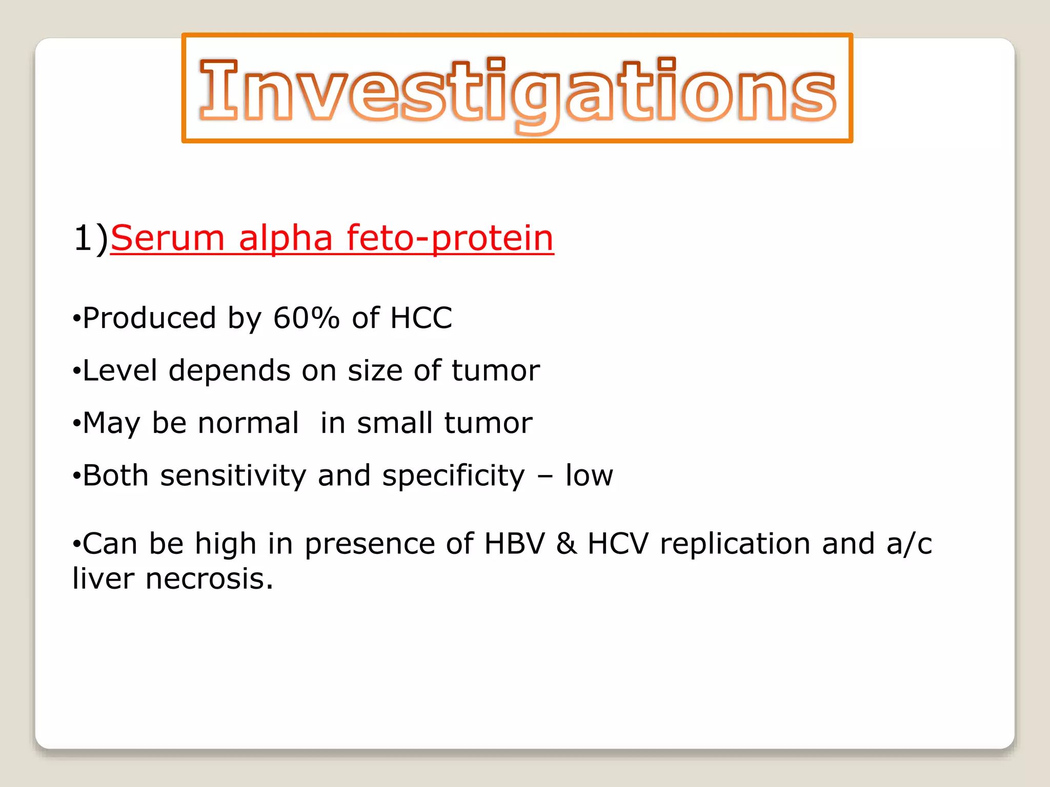 1)Serum alpha feto-protein
•Produced by 60% of HCC
•Level depends on size of tumor
•May be normal in small tumor
•Both sensitivity and specificity – low
•Can be high in presence of HBV & HCV replication and a/c
liver necrosis.
 