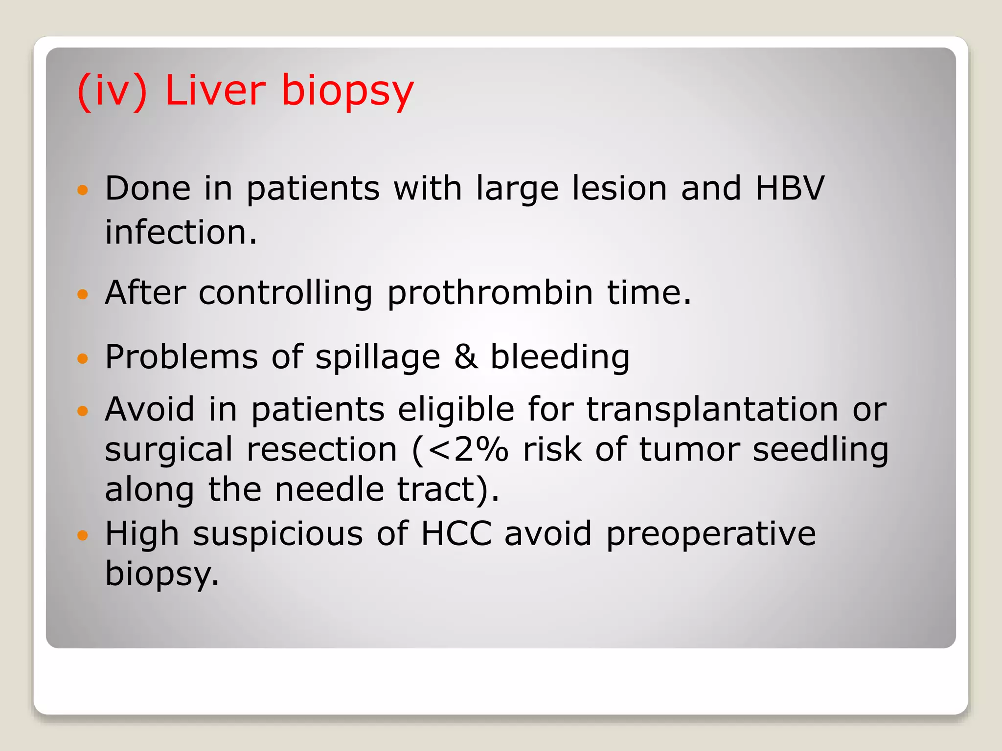(iv) Liver biopsy
 Done in patients with large lesion and HBV
infection.
 After controlling prothrombin time.
 Problems of spillage & bleeding
 Avoid in patients eligible for transplantation or
surgical resection (<2% risk of tumor seedling
along the needle tract).
 High suspicious of HCC avoid preoperative
biopsy.
 