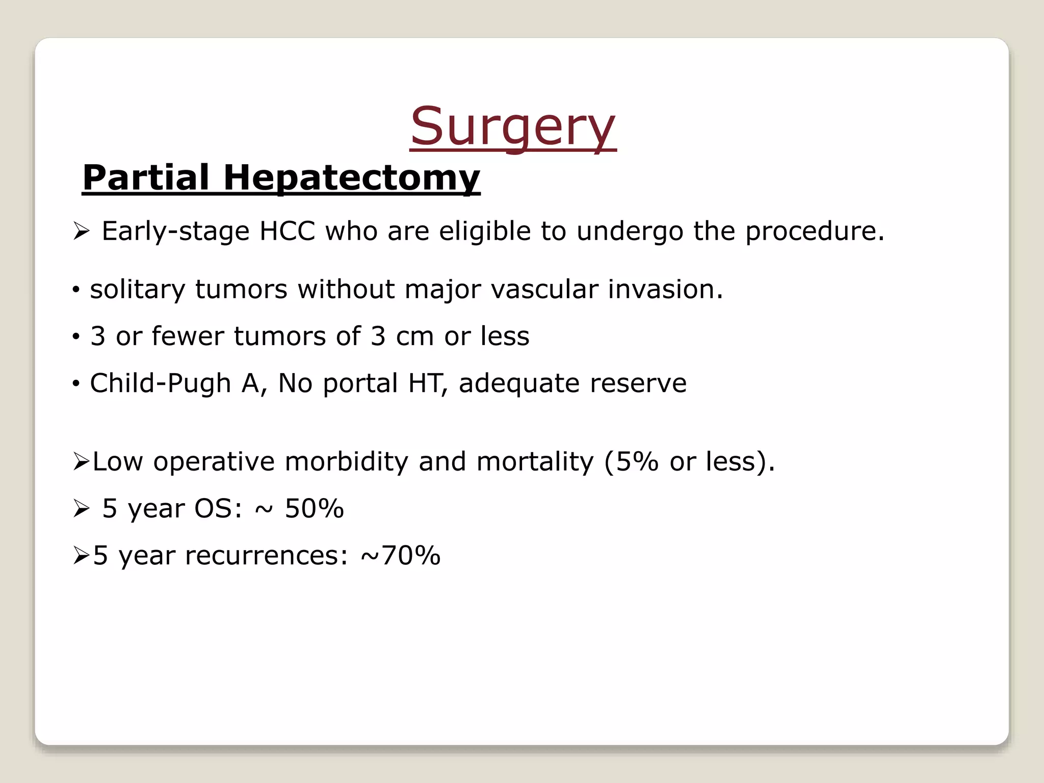 Surgery
Partial Hepatectomy
 Early-stage HCC who are eligible to undergo the procedure.
• solitary tumors without major vascular invasion.
• 3 or fewer tumors of 3 cm or less
• Child-Pugh A, No portal HT, adequate reserve
Low operative morbidity and mortality (5% or less).
 5 year OS: ~ 50%
5 year recurrences: ~70%
 