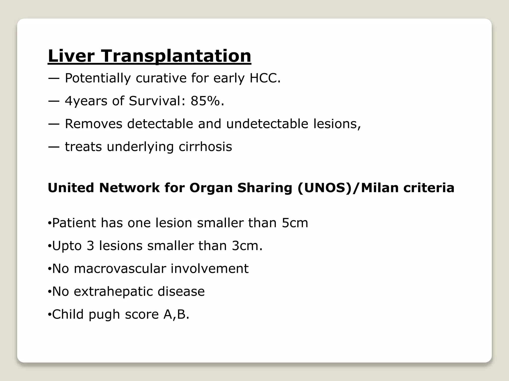 Liver Transplantation
— Potentially curative for early HCC.
— 4years of Survival: 85%.
— Removes detectable and undetectable lesions,
— treats underlying cirrhosis
United Network for Organ Sharing (UNOS)/Milan criteria
•Patient has one lesion smaller than 5cm
•Upto 3 lesions smaller than 3cm.
•No macrovascular involvement
•No extrahepatic disease
•Child pugh score A,B.
 
