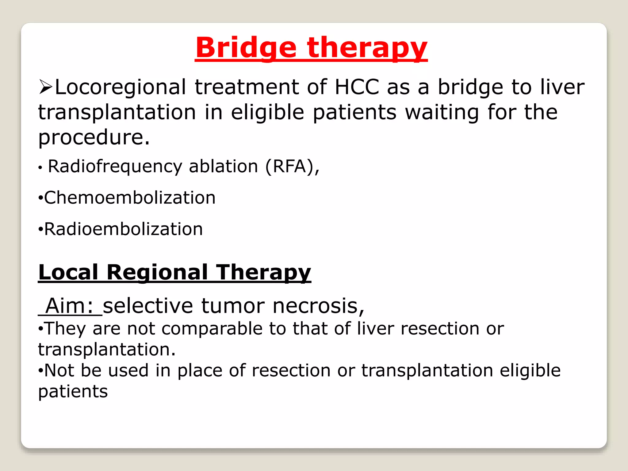 Bridge therapy
Locoregional treatment of HCC as a bridge to liver
transplantation in eligible patients waiting for the
procedure.
• Radiofrequency ablation (RFA),
•Chemoembolization
•Radioembolization
Local Regional Therapy
Aim: selective tumor necrosis,
•They are not comparable to that of liver resection or
transplantation.
•Not be used in place of resection or transplantation eligible
patients
 