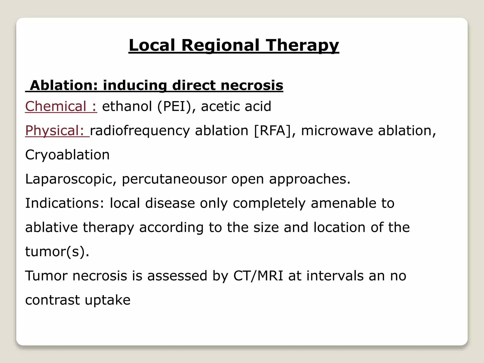 Local Regional Therapy
Ablation: inducing direct necrosis
Chemical : ethanol (PEI), acetic acid
Physical: radiofrequency ablation [RFA], microwave ablation,
Cryoablation
Laparoscopic, percutaneousor open approaches.
Indications: local disease only completely amenable to
ablative therapy according to the size and location of the
tumor(s).
Tumor necrosis is assessed by CT/MRI at intervals an no
contrast uptake
 