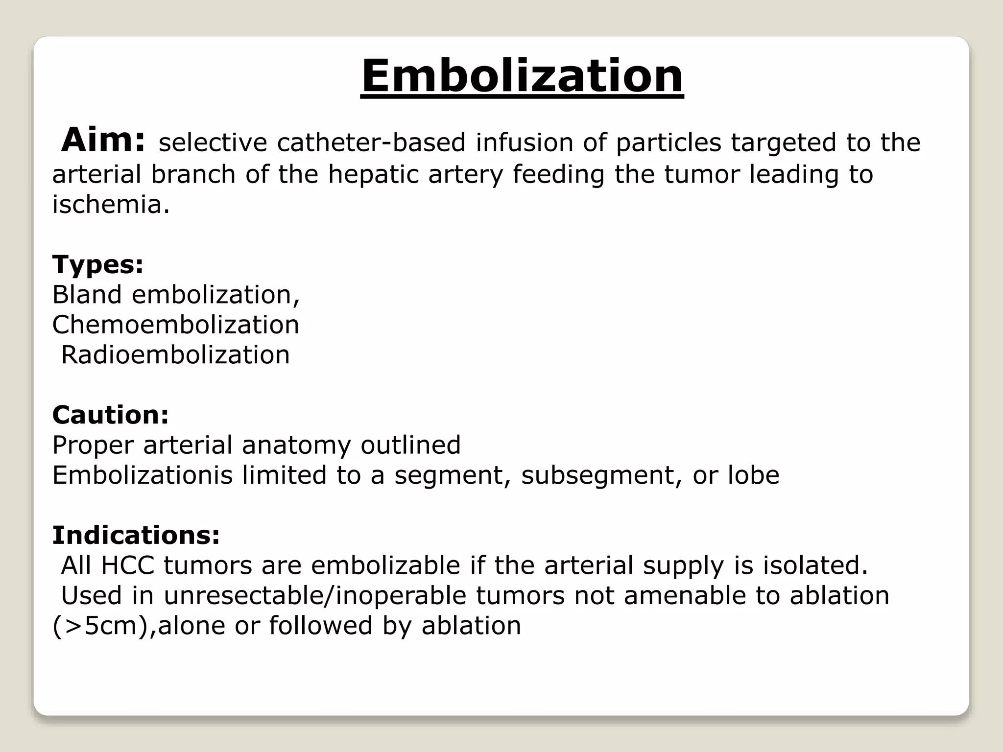 Embolization
Aim: selective catheter-based infusion of particles targeted to the
arterial branch of the hepatic artery feeding the tumor leading to
ischemia.
Types:
Bland embolization,
Chemoembolization
Radioembolization
Caution:
Proper arterial anatomy outlined
Embolizationis limited to a segment, subsegment, or lobe
Indications:
All HCC tumors are embolizable if the arterial supply is isolated.
Used in unresectable/inoperable tumors not amenable to ablation
(>5cm),alone or followed by ablation
 