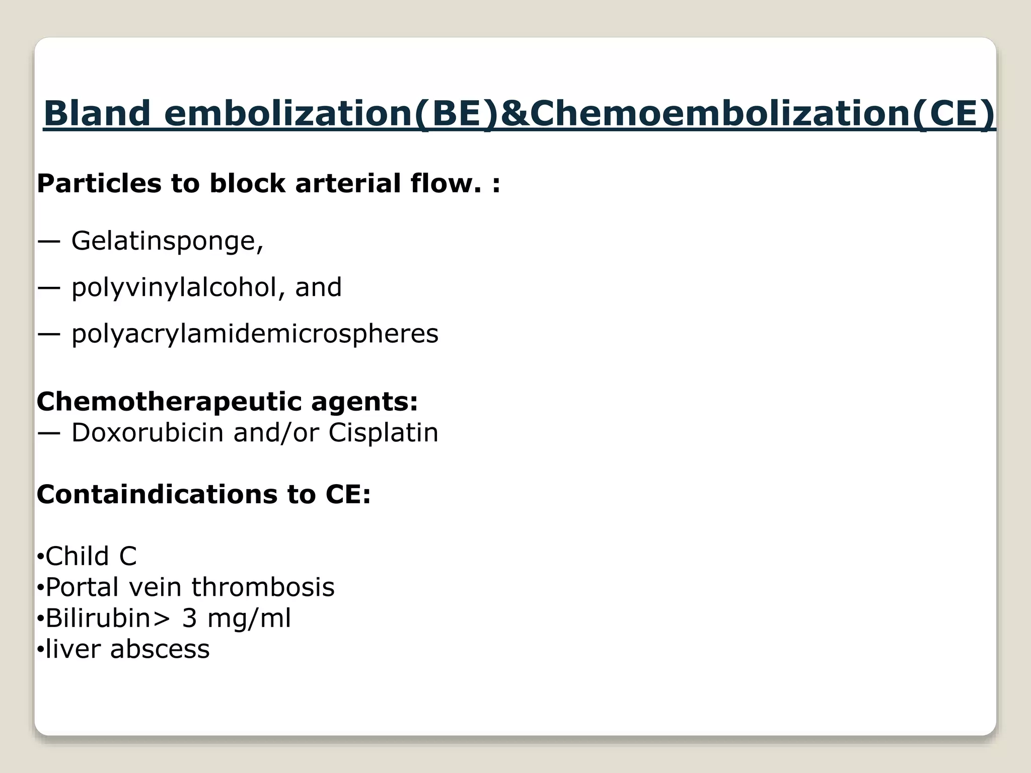 Bland embolization(BE)&Chemoembolization(CE)
Particles to block arterial flow. :
— Gelatinsponge,
— polyvinylalcohol, and
— polyacrylamidemicrospheres
Chemotherapeutic agents:
— Doxorubicin and/or Cisplatin
Containdications to CE:
•Child C
•Portal vein thrombosis
•Bilirubin> 3 mg/ml
•liver abscess
 
