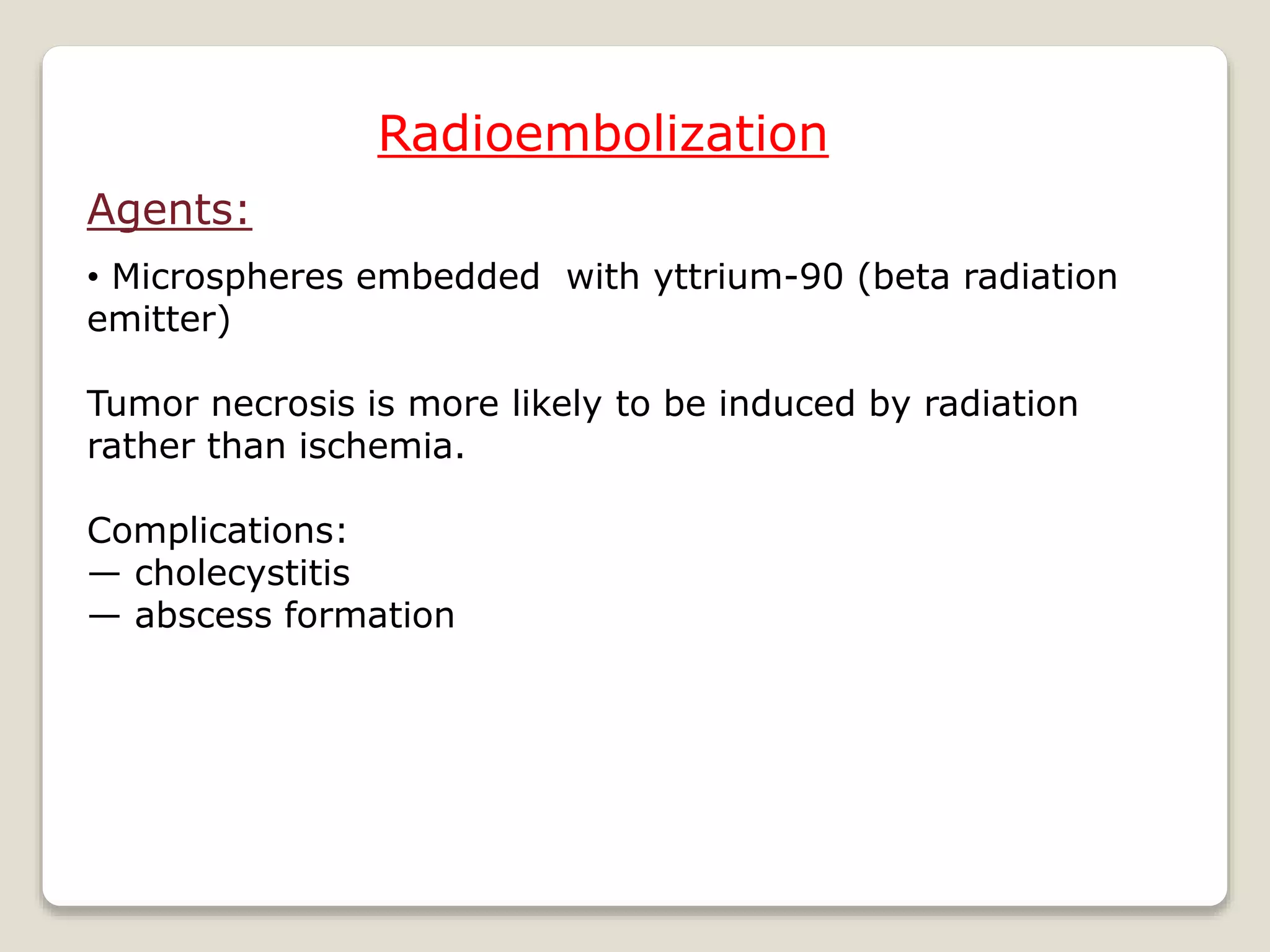 Radioembolization
Agents:
• Microspheres embedded with yttrium-90 (beta radiation
emitter)
Tumor necrosis is more likely to be induced by radiation
rather than ischemia.
Complications:
— cholecystitis
— abscess formation
 