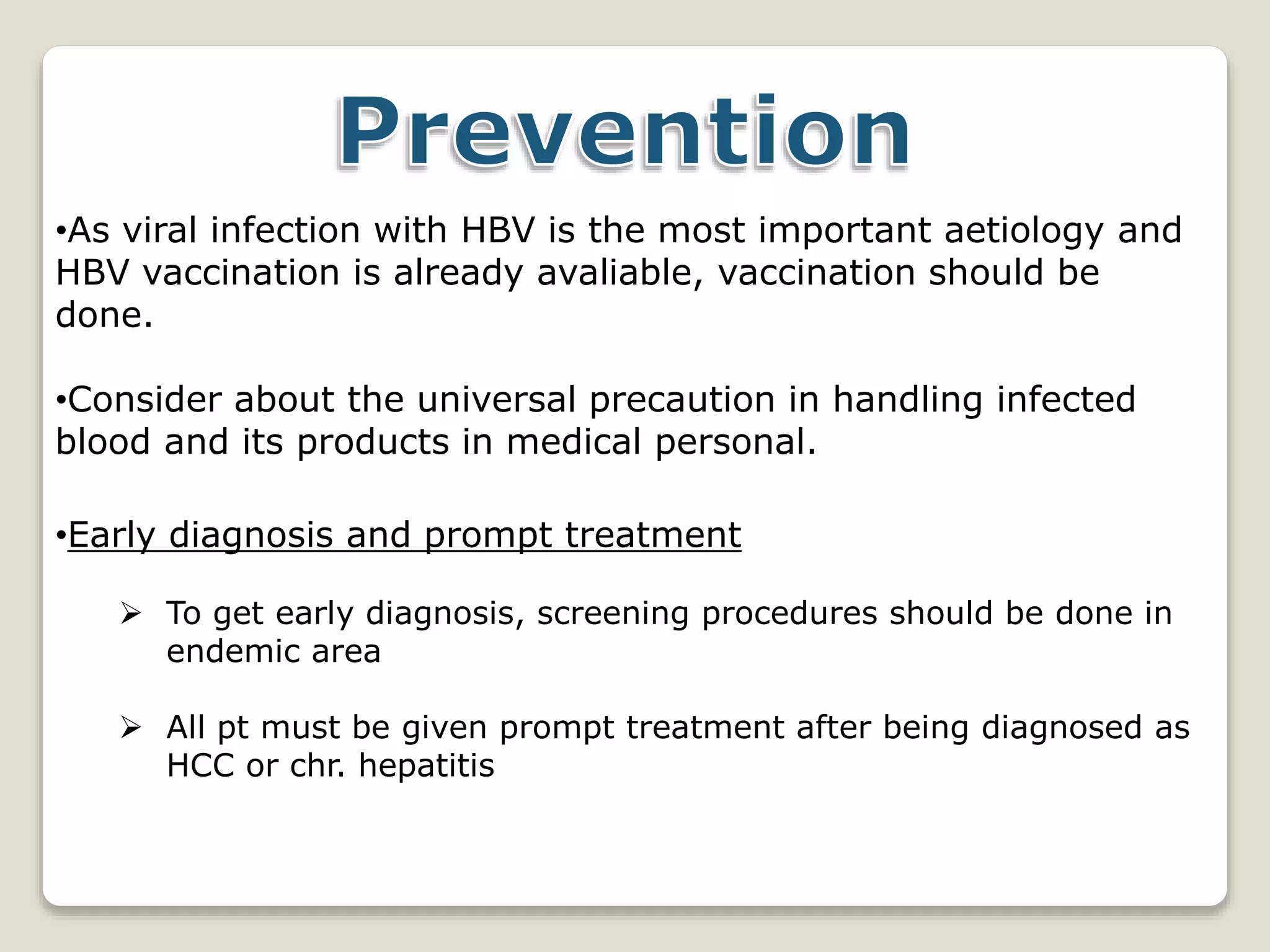 •As viral infection with HBV is the most important aetiology and
HBV vaccination is already avaliable, vaccination should be
done.
•Consider about the universal precaution in handling infected
blood and its products in medical personal.
•Early diagnosis and prompt treatment
 To get early diagnosis, screening procedures should be done in
endemic area
 All pt must be given prompt treatment after being diagnosed as
HCC or chr. hepatitis
 