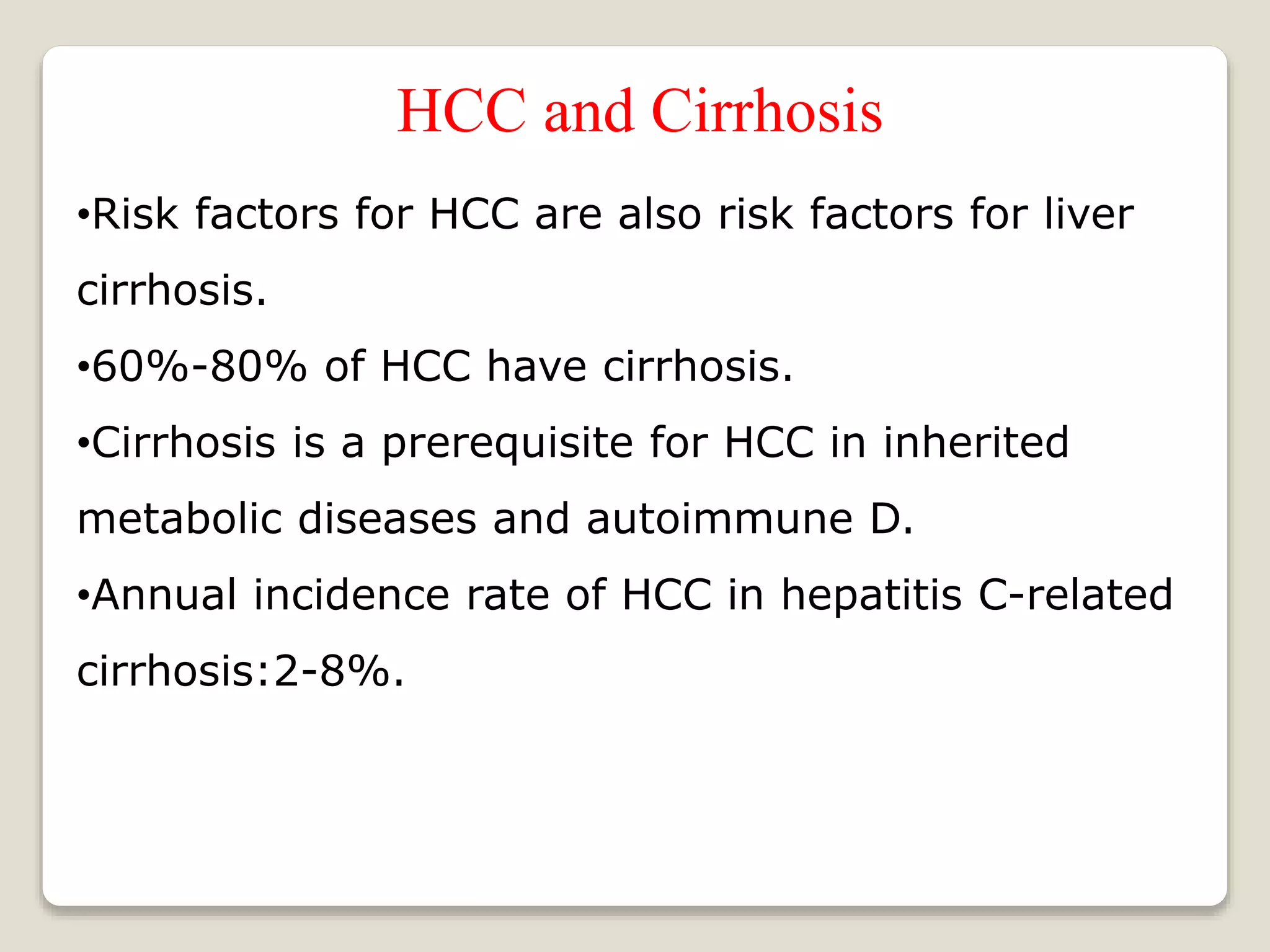 HCC and Cirrhosis
•Risk factors for HCC are also risk factors for liver
cirrhosis.
•60%-80% of HCC have cirrhosis.
•Cirrhosis is a prerequisite for HCC in inherited
metabolic diseases and autoimmune D.
•Annual incidence rate of HCC in hepatitis C-related
cirrhosis:2-8%.
 