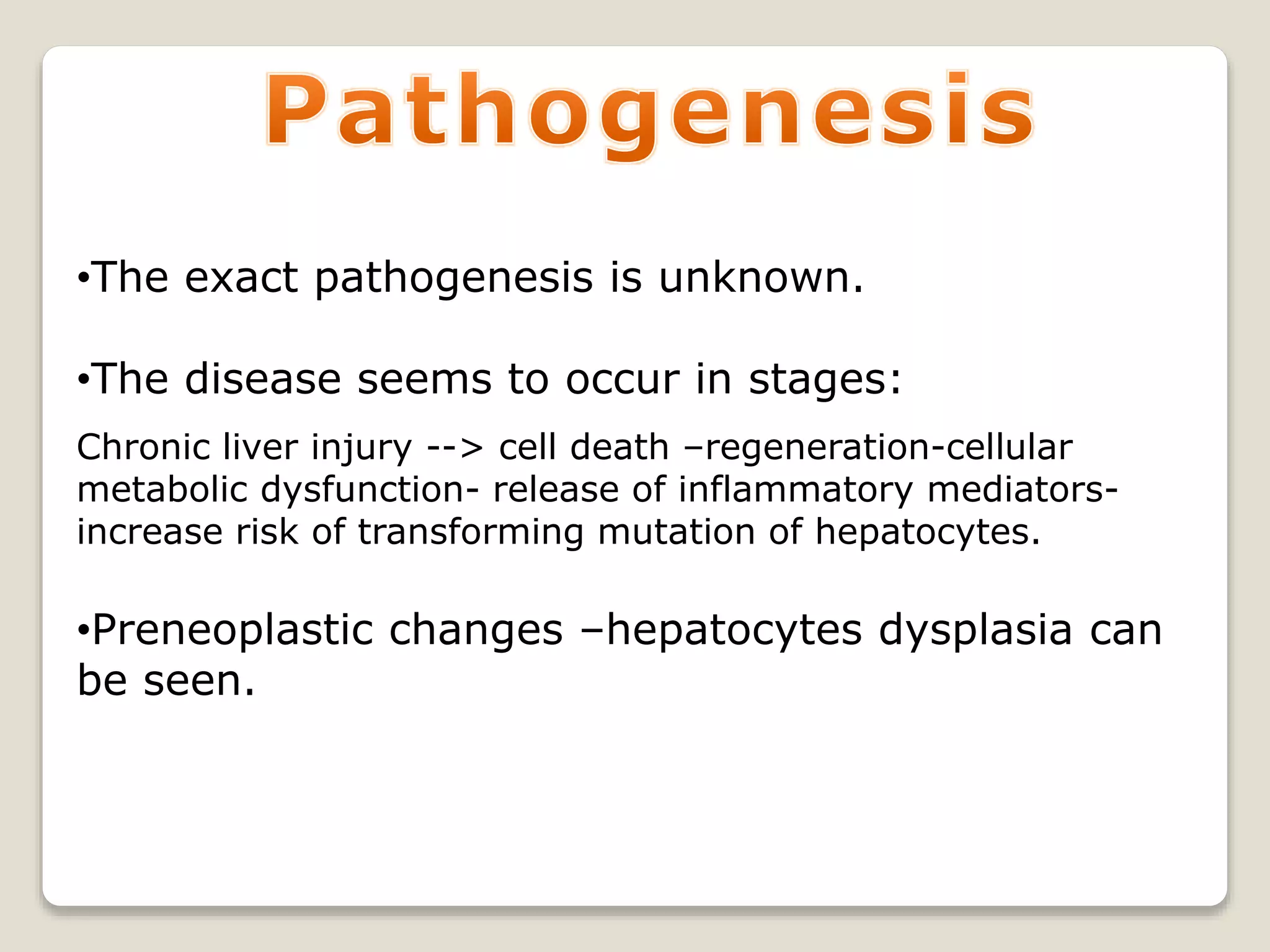 •The exact pathogenesis is unknown.
•The disease seems to occur in stages:
Chronic liver injury --> cell death –regeneration-cellular
metabolic dysfunction- release of inflammatory mediators-
increase risk of transforming mutation of hepatocytes.
•Preneoplastic changes –hepatocytes dysplasia can
be seen.
 