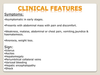 Symptoms:
•Asymptomatic in early stages.
Presents with abdominal mass with pain and discomfort.
Weakness, malaise, abdominal or chest pain, vomiting,jaundice &
haematemesis.
Anorexia, weight loss.
Sign:
Icterus
Ascites
Hepatomegaly
Periumbilical collateral veins
Variceal bleeding
Hepatic encephalopathy
Shock
 