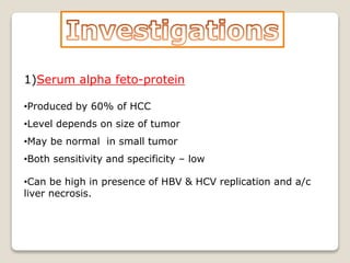 1)Serum alpha feto-protein
•Produced by 60% of HCC
•Level depends on size of tumor
•May be normal in small tumor
•Both sensitivity and specificity – low
•Can be high in presence of HBV & HCV replication and a/c
liver necrosis.
 