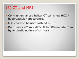 (3) CT and MRI
 Contrast enhanced helical CT can show HCC –
hypervascular appearance.
 MRI can also be used instead of CT.
 But tumors <2cm – difficult to differentiate from
hyperplastic nodule of cirrhosis.
 