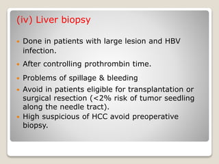 (iv) Liver biopsy
 Done in patients with large lesion and HBV
infection.
 After controlling prothrombin time.
 Problems of spillage & bleeding
 Avoid in patients eligible for transplantation or
surgical resection (<2% risk of tumor seedling
along the needle tract).
 High suspicious of HCC avoid preoperative
biopsy.
 