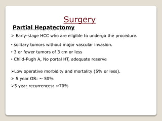 Surgery
Partial Hepatectomy
 Early-stage HCC who are eligible to undergo the procedure.
• solitary tumors without major vascular invasion.
• 3 or fewer tumors of 3 cm or less
• Child-Pugh A, No portal HT, adequate reserve
Low operative morbidity and mortality (5% or less).
 5 year OS: ~ 50%
5 year recurrences: ~70%
 