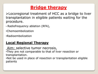 Bridge therapy
Locoregional treatment of HCC as a bridge to liver
transplantation in eligible patients waiting for the
procedure.
• Radiofrequency ablation (RFA),
•Chemoembolization
•Radioembolization
Local Regional Therapy
Aim: selective tumor necrosis,
•They are not comparable to that of liver resection or
transplantation.
•Not be used in place of resection or transplantation eligible
patients
 