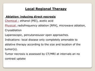 Local Regional Therapy
Ablation: inducing direct necrosis
Chemical : ethanol (PEI), acetic acid
Physical: radiofrequency ablation [RFA], microwave ablation,
Cryoablation
Laparoscopic, percutaneousor open approaches.
Indications: local disease only completely amenable to
ablative therapy according to the size and location of the
tumor(s).
Tumor necrosis is assessed by CT/MRI at intervals an no
contrast uptake
 