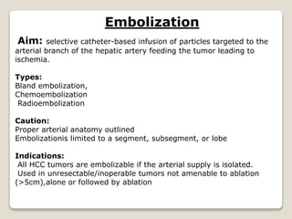 Embolization
Aim: selective catheter-based infusion of particles targeted to the
arterial branch of the hepatic artery feeding the tumor leading to
ischemia.
Types:
Bland embolization,
Chemoembolization
Radioembolization
Caution:
Proper arterial anatomy outlined
Embolizationis limited to a segment, subsegment, or lobe
Indications:
All HCC tumors are embolizable if the arterial supply is isolated.
Used in unresectable/inoperable tumors not amenable to ablation
(>5cm),alone or followed by ablation
 
