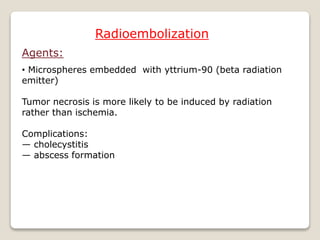 Radioembolization
Agents:
• Microspheres embedded with yttrium-90 (beta radiation
emitter)
Tumor necrosis is more likely to be induced by radiation
rather than ischemia.
Complications:
— cholecystitis
— abscess formation
 