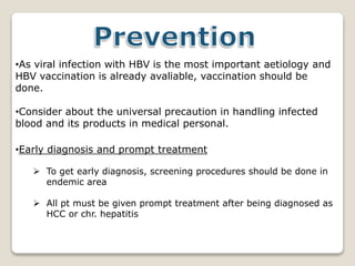 •As viral infection with HBV is the most important aetiology and
HBV vaccination is already avaliable, vaccination should be
done.
•Consider about the universal precaution in handling infected
blood and its products in medical personal.
•Early diagnosis and prompt treatment
 To get early diagnosis, screening procedures should be done in
endemic area
 All pt must be given prompt treatment after being diagnosed as
HCC or chr. hepatitis
 
