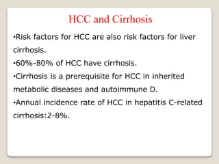 HCC and Cirrhosis
•Risk factors for HCC are also risk factors for liver
cirrhosis.
•60%-80% of HCC have cirrhosis.
•Cirrhosis is a prerequisite for HCC in inherited
metabolic diseases and autoimmune D.
•Annual incidence rate of HCC in hepatitis C-related
cirrhosis:2-8%.
 
