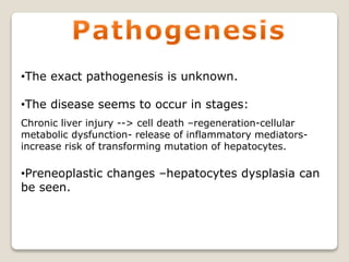•The exact pathogenesis is unknown.
•The disease seems to occur in stages:
Chronic liver injury --> cell death –regeneration-cellular
metabolic dysfunction- release of inflammatory mediators-
increase risk of transforming mutation of hepatocytes.
•Preneoplastic changes –hepatocytes dysplasia can
be seen.
 