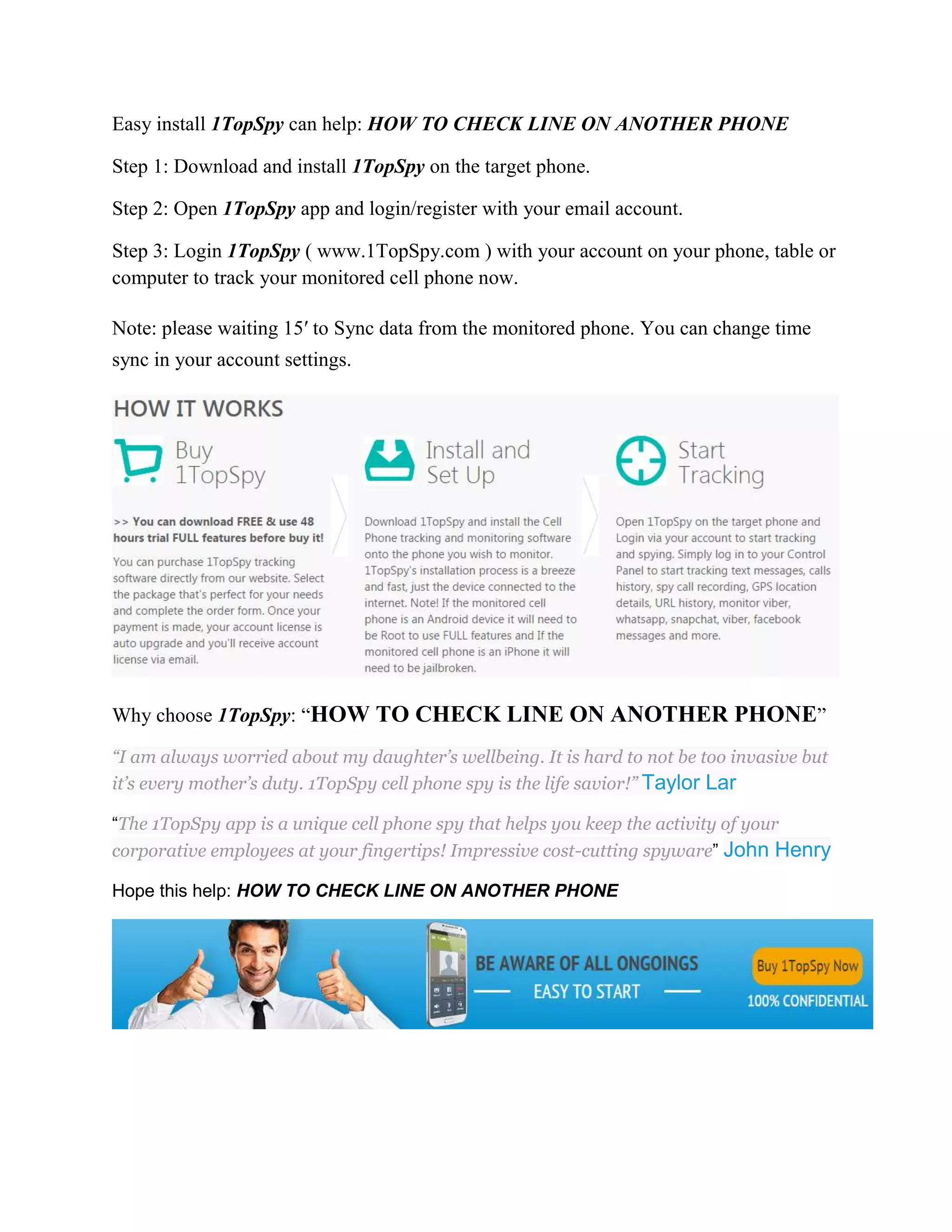 Easy install 1TopSpy can help: HOW TO CHECK LINE ON ANOTHER PHONE 
Step 1: Download and install 1TopSpy on the target phone. 
Step 2: Open 1TopSpy app and login/register with your email account. 
Step 3: Login 1TopSpy ( www.1TopSpy.com ) with your account on your phone, table or 
computer to track your monitored cell phone now. 
Note: please waiting 15′ to Sync data from the monitored phone. You can change time 
sync in your account settings. 
Why choose 1TopSpy: “HOW TO CHECK LINE ON ANOTHER PHONE” 
“I am always worried about my daughter’s wellbeing. It is hard to not be too invasive but 
it’s every mother’s duty. 1TopSpy cell phone spy is the life savior!” Taylor Lar 
“The 1TopSpy app is a unique cell phone spy that helps you keep the activity of your 
corporative employees at your fingertips! Impressive cost-cutting spyware” John Henry 
Hope this help: HOW TO CHECK LINE ON ANOTHER PHONE 
