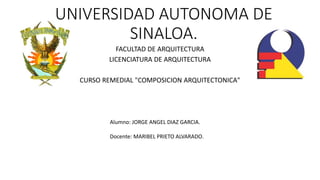 UNIVERSIDAD AUTONOMA DE
SINALOA.
FACULTAD DE ARQUITECTURA
LICENCIATURA DE ARQUITECTURA
CURSO REMEDIAL "COMPOSICION ARQUITECTONICA"
Alumno: JORGE ANGEL DIAZ GARCIA.
Docente: MARIBEL PRIETO ALVARADO.
 