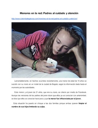 Menores en la red: Padres al cuidado y atención
http://www.colombialegalcorp.com/menores-en-la-red-padres-al-cuidado-y-atencion/
Lamentablemente, en hechos ocurridos recientemente, una menor de edad de 15 años se
suicidó con su novio en un motel de la ciudad de Bogotá, según la información dada hasta el
momento por las autoridades.
Esta menor y el joven de 21 años, que era su novio, se citaron por medio de Facebook.
Aunque las versiones de los padres del joven dicen que ellos ya se conocían con anterioridad,
se dice que ellos se conocían hace poco y que la menor fue influenciada por el joven.
Esta situación ha puesto en choque a las dos familias porque ambas quieren limpiar el
nombre de sus hijos limitando su culpa.
 