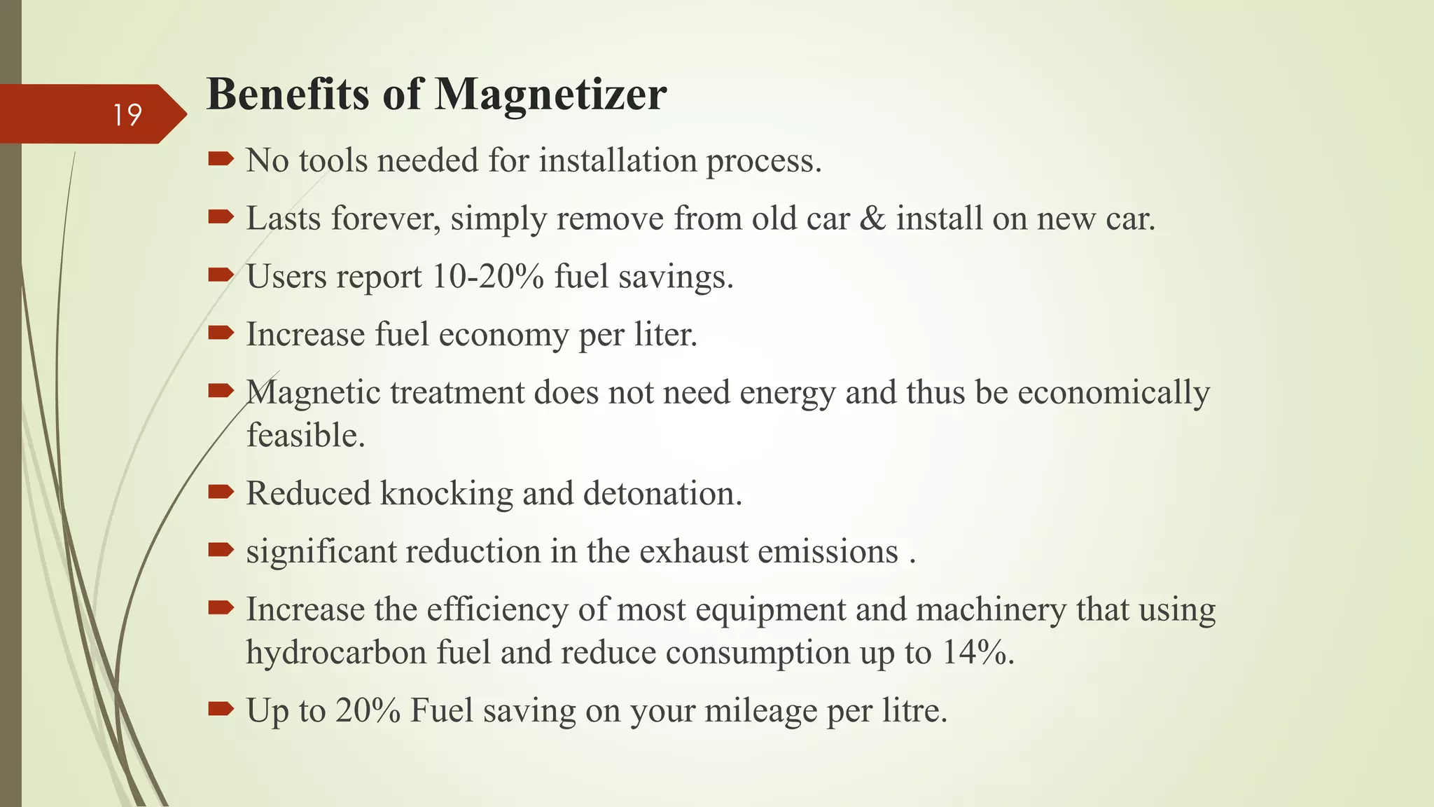 Benefits of Magnetizer
 No tools needed for installation process.
 Lasts forever, simply remove from old car & install on new car.
 Users report 10-20% fuel savings.
 Increase fuel economy per liter.
 Magnetic treatment does not need energy and thus be economically
feasible.
 Reduced knocking and detonation.
 significant reduction in the exhaust emissions .
 Increase the efficiency of most equipment and machinery that using
hydrocarbon fuel and reduce consumption up to 14%.
 Up to 20% Fuel saving on your mileage per litre.
19
 