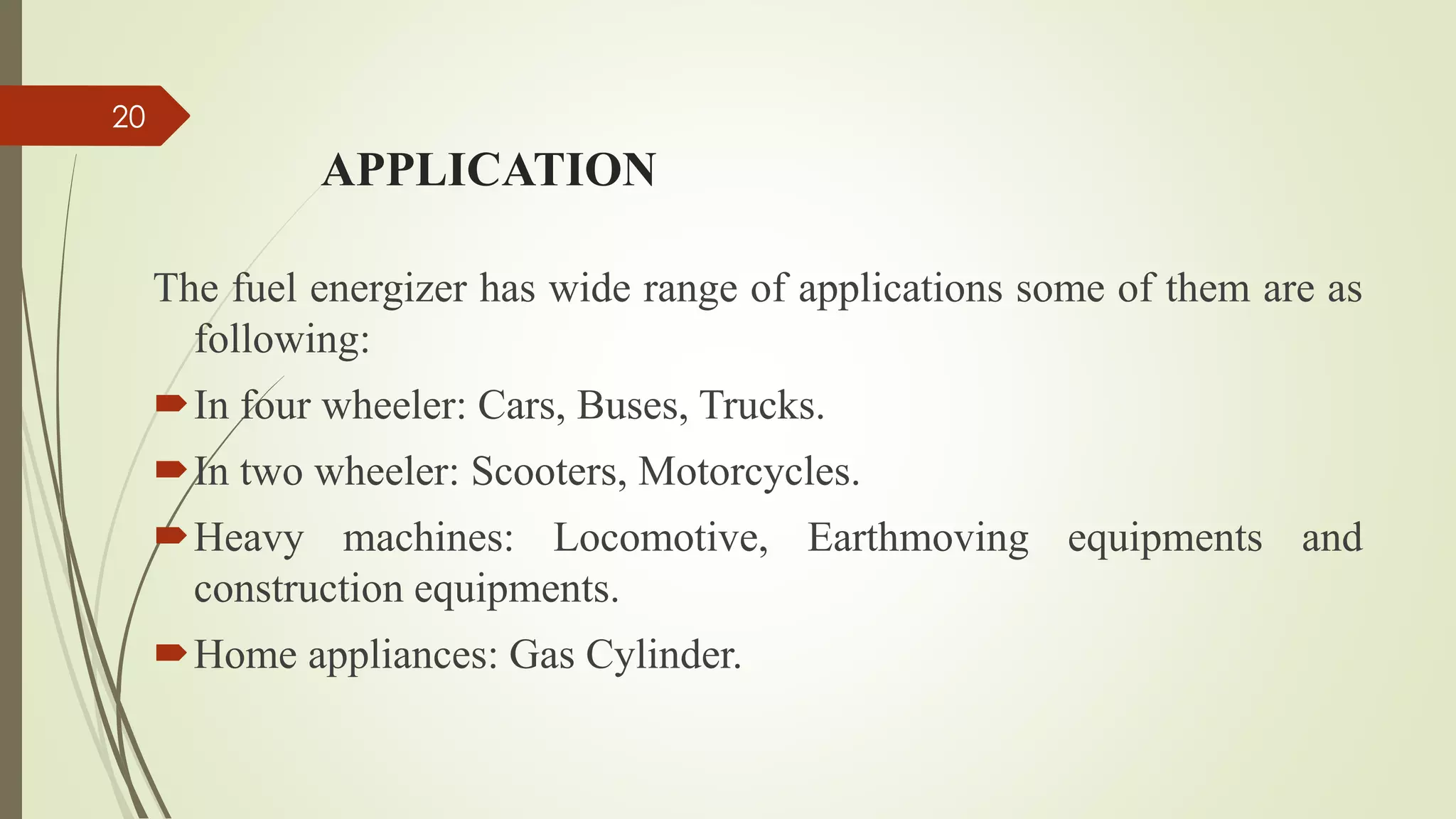 APPLICATION
The fuel energizer has wide range of applications some of them are as
following:
In four wheeler: Cars, Buses, Trucks.
In two wheeler: Scooters, Motorcycles.
Heavy machines: Locomotive, Earthmoving equipments and
construction equipments.
Home appliances: Gas Cylinder.
20
 