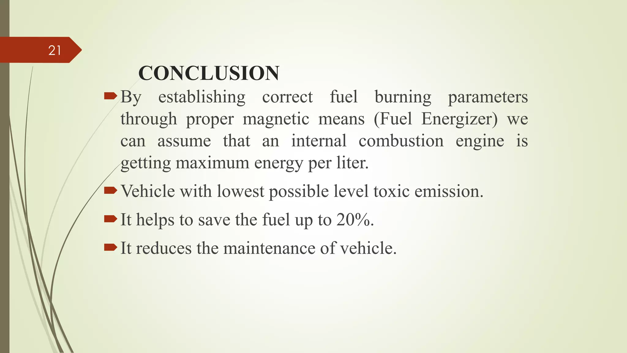 CONCLUSION
By establishing correct fuel burning parameters
through proper magnetic means (Fuel Energizer) we
can assume that an internal combustion engine is
getting maximum energy per liter.
Vehicle with lowest possible level toxic emission.
It helps to save the fuel up to 20%.
It reduces the maintenance of vehicle.
21
 