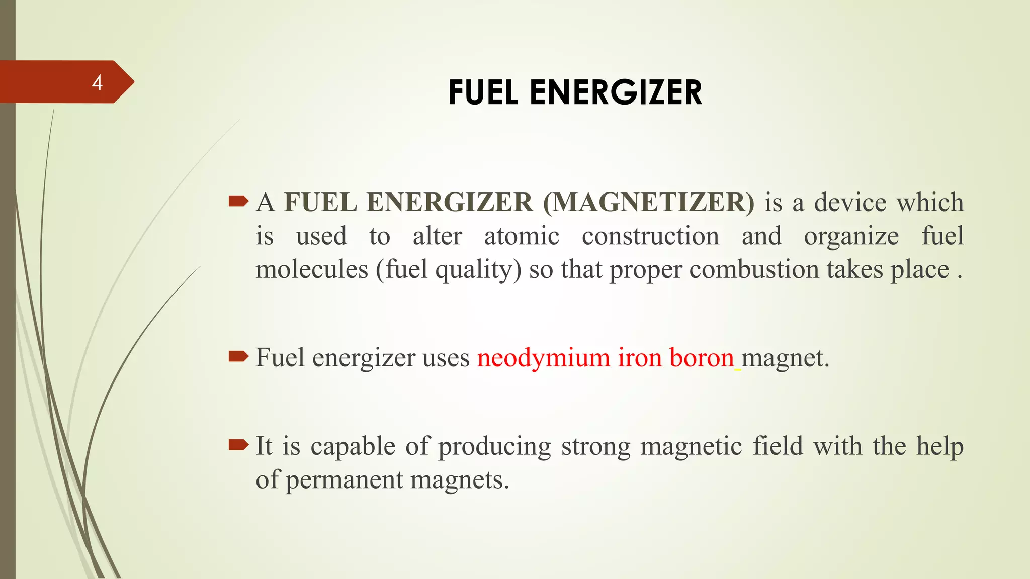 A FUEL ENERGIZER (MAGNETIZER) is a device which
is used to alter atomic construction and organize fuel
molecules (fuel quality) so that proper combustion takes place .
Fuel energizer uses neodymium iron boron magnet.
It is capable of producing strong magnetic field with the help
of permanent magnets.
4
FUEL ENERGIZER
 